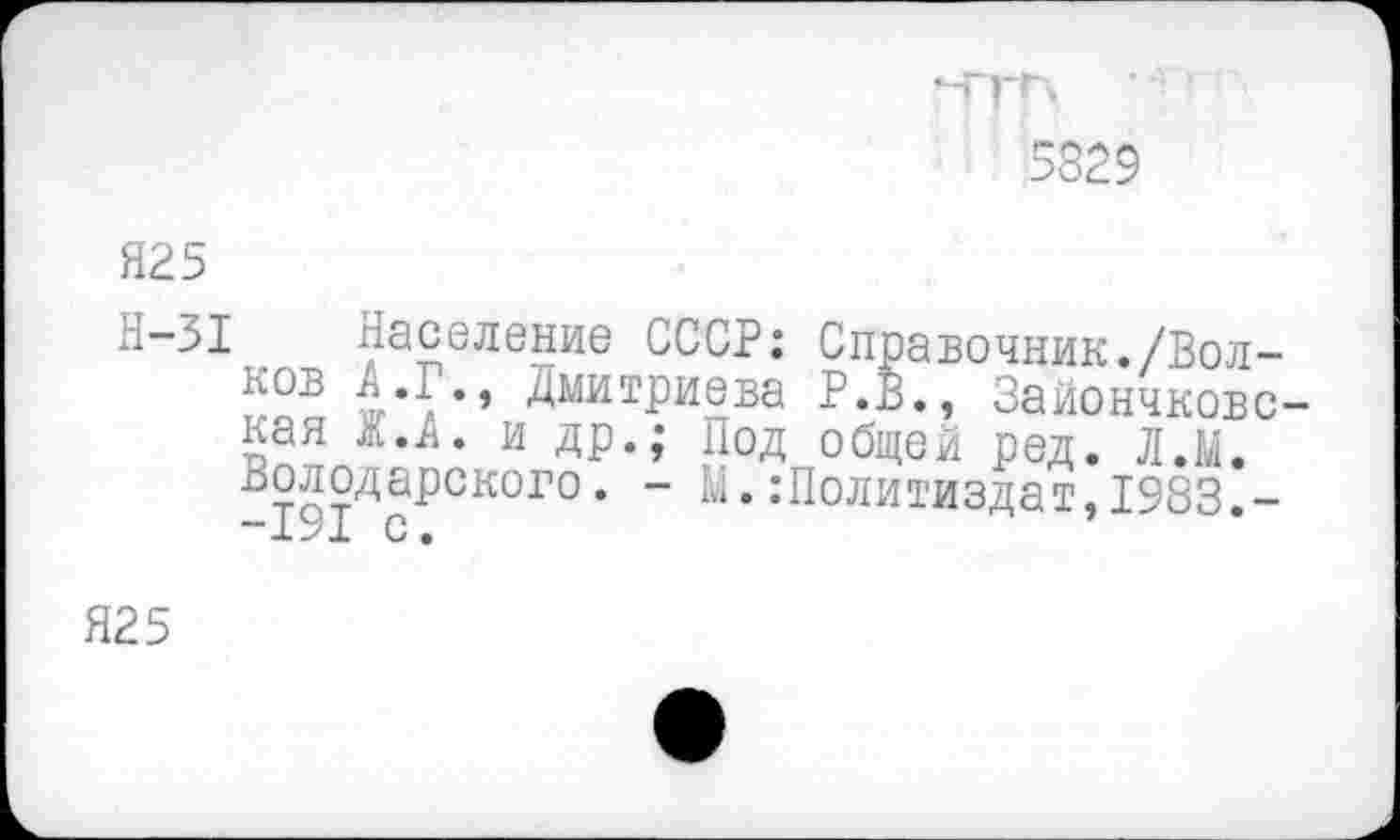 ﻿5829
Я25
Н-31 Население СССР: Справочник./Волков Д.Г., Дмитриева Р.В., Зайончковс-кая ж.А. и др.; Под общей ред. Л.М. Володарского. - М.Политиздат,1983.-
Я25